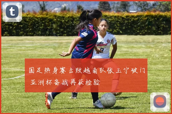 国足热身赛击败越南队张玉宁破门 亚洲杯备战再获检验