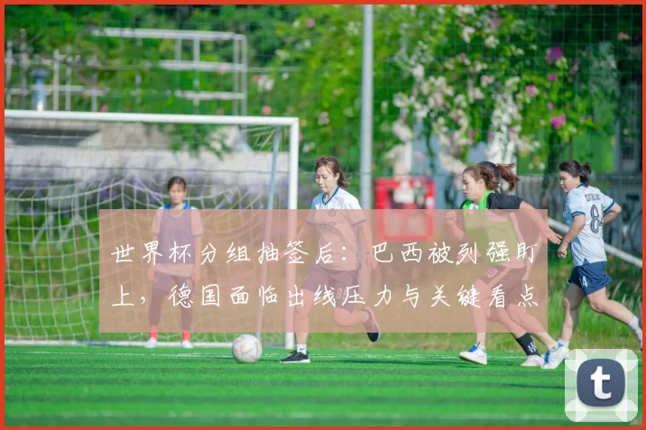 世界杯分组抽签后：巴西被列强盯上，德国面临出线压力与关键看点