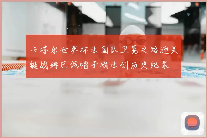 卡塔尔世界杯法国队卫冕之路迎关键战姆巴佩帽子戏法创历史纪录