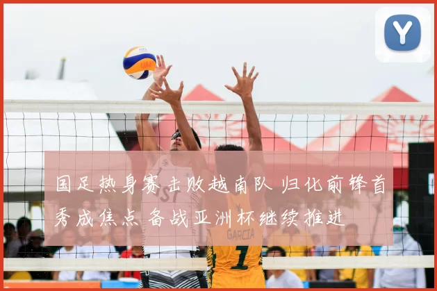 国足热身赛击败越南队 归化前锋首秀成焦点 备战亚洲杯继续推进