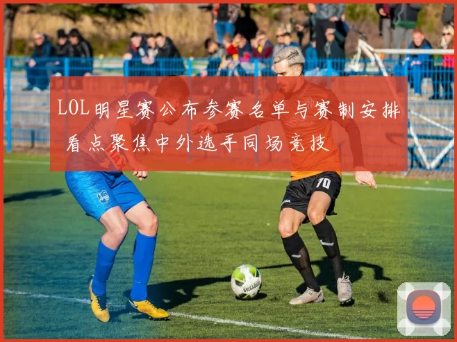 LOL明星赛公布参赛名单与赛制安排 看点聚焦中外选手同场竞技