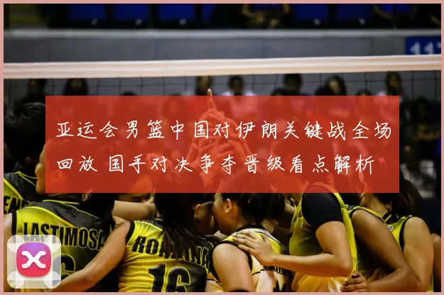 亚运会男篮中国对伊朗关键战全场回放 国手对决争夺晋级看点解析