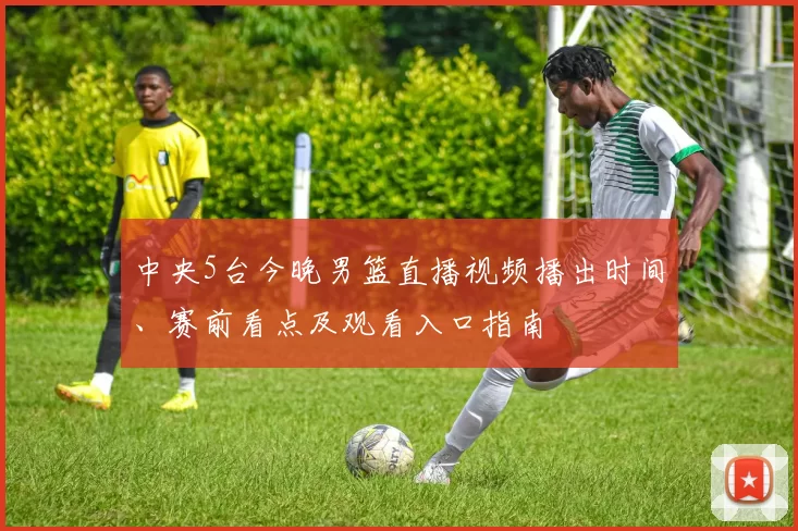 中央5台今晚男篮直播视频播出时间、赛前看点及观看入口指南