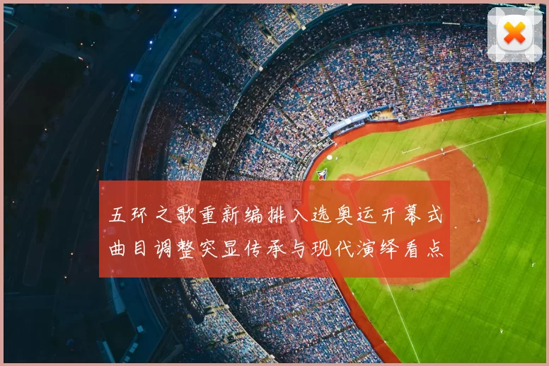 五环之歌重新编排入选奥运开幕式曲目调整突显传承与现代演绎看点
