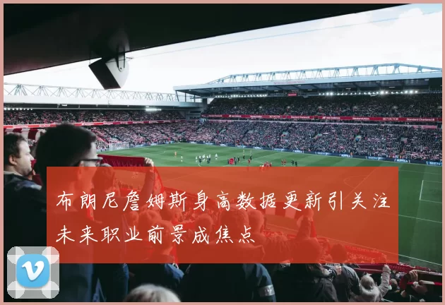 布朗尼詹姆斯身高数据更新引关注未来职业前景成焦点