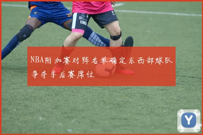 NBA附加赛对阵名单确定东西部球队争夺季后赛席位