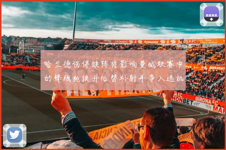 哈兰德伤停缺阵将影响曼城联赛中的锋线轮换并给替补射手争入选机会