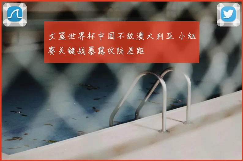 女篮世界杯中国不敌澳大利亚 小组赛关键战暴露攻防差距