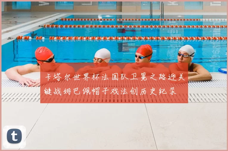 卡塔尔世界杯法国队卫冕之路迎关键战姆巴佩帽子戏法创历史纪录