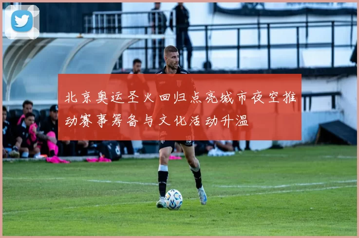 北京奥运圣火回归点亮城市夜空推动赛事筹备与文化活动升温
