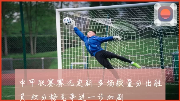 中甲联赛赛况更新 多场较量分出胜负 积分榜竞争进一步加剧