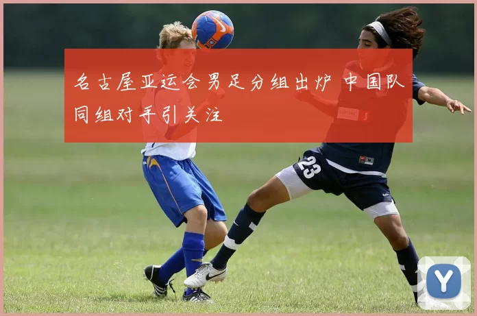 名古屋亚运会男足分组出炉 中国队同组对手引关注