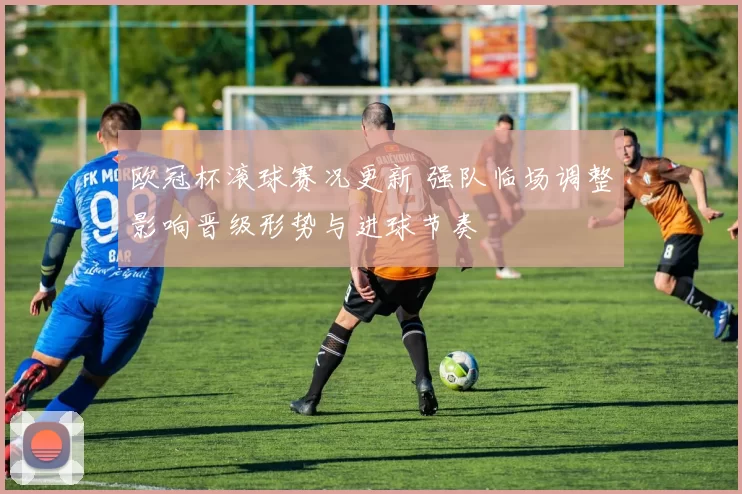 欧冠杯滚球赛况更新 强队临场调整影响晋级形势与进球节奏