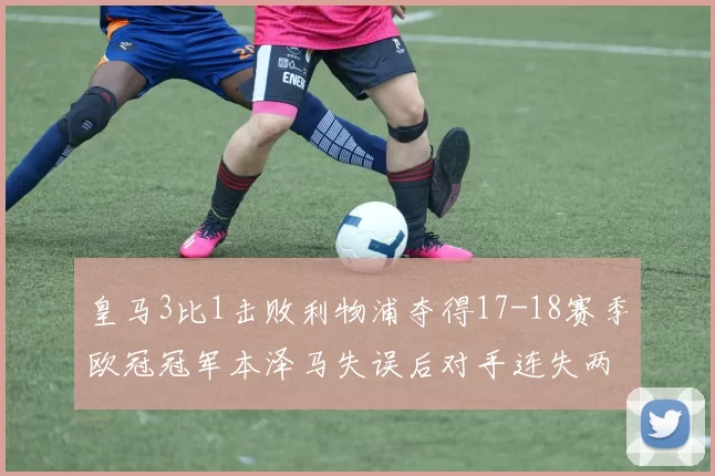 皇马3比1击败利物浦夺得17-18赛季欧冠冠军本泽马失误后对手连失两将