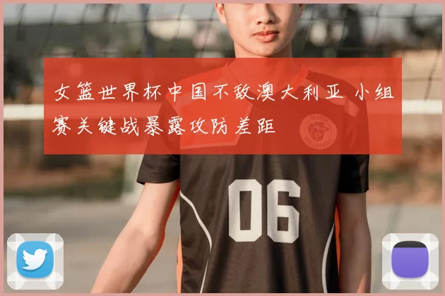 女篮世界杯中国不敌澳大利亚 小组赛关键战暴露攻防差距