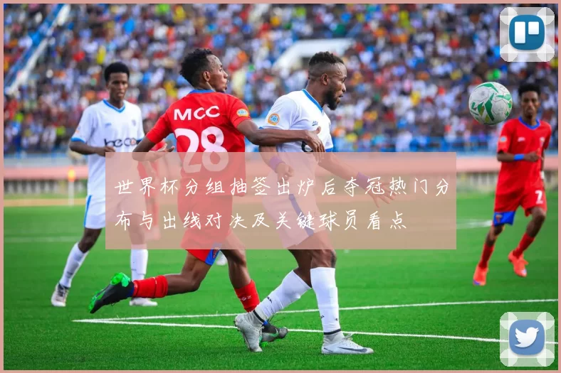 世界杯分组抽签出炉后夺冠热门分布与出线对决及关键球员看点