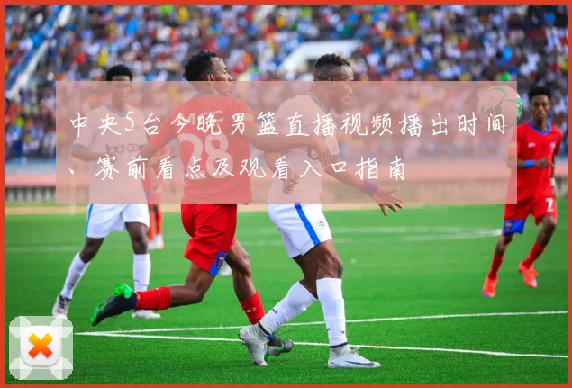 中央5台今晚男篮直播视频播出时间、赛前看点及观看入口指南