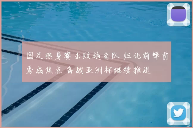 国足热身赛击败越南队 归化前锋首秀成焦点 备战亚洲杯继续推进