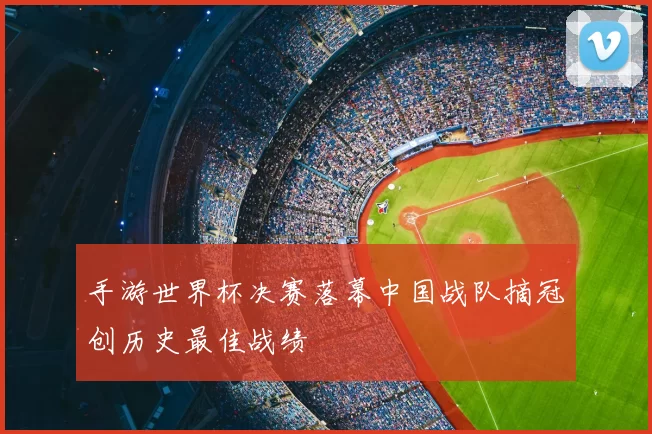 手游世界杯决赛落幕中国战队摘冠创历史最佳战绩