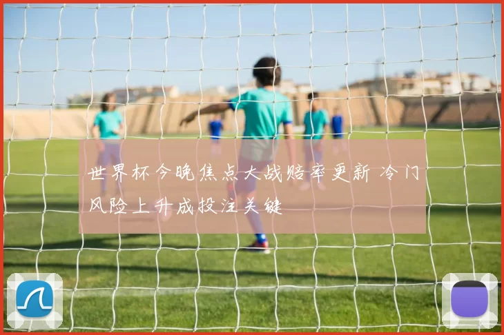 世界杯今晚焦点大战赔率更新 冷门风险上升成投注关键