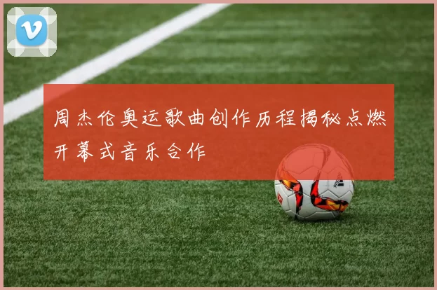 周杰伦奥运歌曲创作历程揭秘点燃开幕式音乐合作