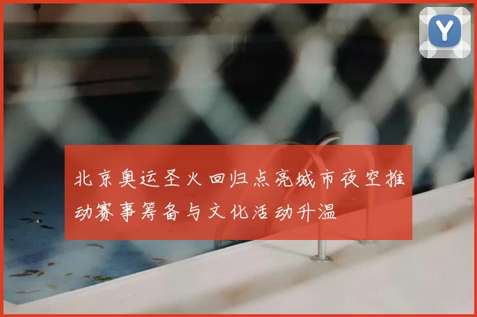 北京奥运圣火回归点亮城市夜空推动赛事筹备与文化活动升温